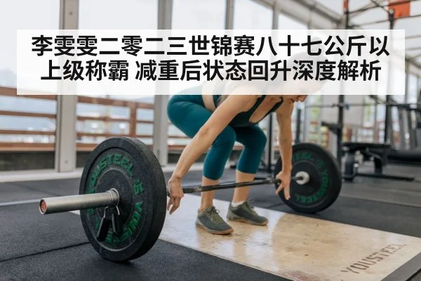 李雯雯二零二三世锦赛八十七公斤以上级称霸 减重后状态回升深度解析