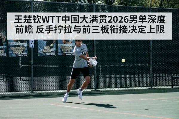 王楚钦WTT中国大满贯2026男单深度前瞻 反手拧拉与前三板衔接决定上限