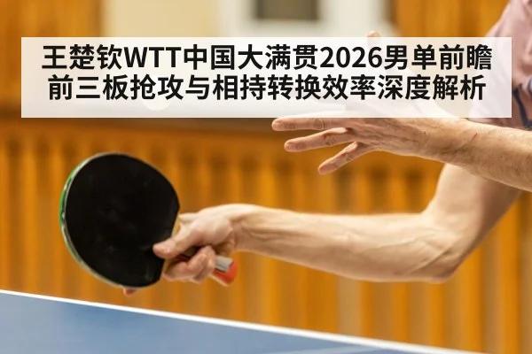 王楚钦WTT中国大满贯2026男单前瞻 前三板抢攻与相持转换效率深度解析