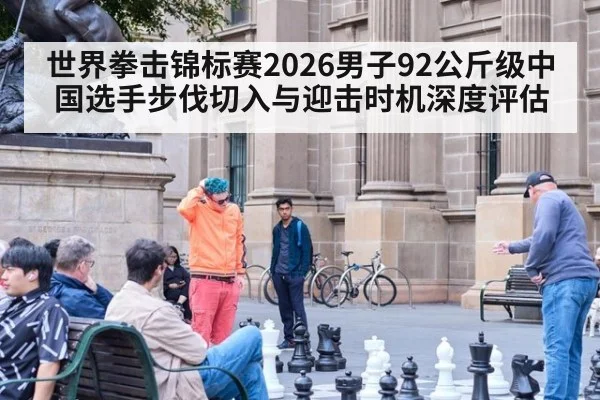 世界拳击锦标赛2026男子92公斤级中国选手步伐切入与迎击时机深度评估